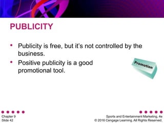 Sports and Entertainment Marketing, 4e
© 2016 Cengage Learning. All Rights Reserved.
Chapter 9
Slide 42
PUBLICITY
• Publicity is free, but it’s not controlled by the
business.
• Positive publicity is a good
promotional tool.
 