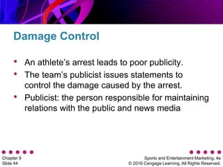 Sports and Entertainment Marketing, 4e
© 2016 Cengage Learning. All Rights Reserved.
Chapter 9
Slide 44
• An athlete’s arrest leads to poor publicity.
• The team’s publicist issues statements to
control the damage caused by the arrest.
• Publicist: the person responsible for maintaining
relations with the public and news media
Damage Control
 