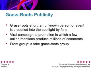Sports and Entertainment Marketing, 4e
© 2016 Cengage Learning. All Rights Reserved.
Chapter 9
Slide 45
• Grass-roots effort: an unknown person or event
is propelled into the spotlight by fans
• Viral campaign: a promotion in which a few
online mentions produce millions of comments
• Front group: a fake grass-roots group
Grass-Roots Publicity
 