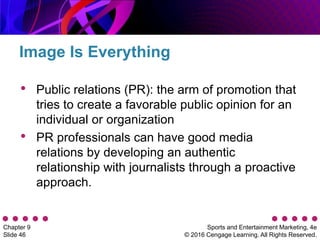 Sports and Entertainment Marketing, 4e
© 2016 Cengage Learning. All Rights Reserved.
Chapter 9
Slide 46
• Public relations (PR): the arm of promotion that
tries to create a favorable public opinion for an
individual or organization
• PR professionals can have good media
relations by developing an authentic
relationship with journalists through a proactive
approach.
Image Is Everything
 