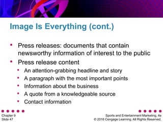 Sports and Entertainment Marketing, 4e
© 2016 Cengage Learning. All Rights Reserved.
Chapter 9
Slide 47
• Press releases: documents that contain
newsworthy information of interest to the public
• Press release content
• An attention-grabbing headline and story
• A paragraph with the most important points
• Information about the business
• A quote from a knowledgeable source
• Contact information
Image Is Everything (cont.)
 