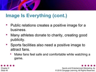 Sports and Entertainment Marketing, 4e
© 2016 Cengage Learning. All Rights Reserved.
Chapter 9
Slide 48
• Public relations creates a positive image for a
business.
• Many athletes donate to charity, creating good
publicity.
• Sports facilities also need a positive image to
attract fans.
• Make fans feel safe and comfortable while watching a
game.
Image Is Everything (cont.)
 