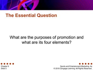 The Essential Question
Sports and Entertainment Marketing, 4e
© 2016 Cengage Learning. All Rights Reserved.
Chapter 9
Slide 5
What are the purposes of promotion and
what are its four elements?
 