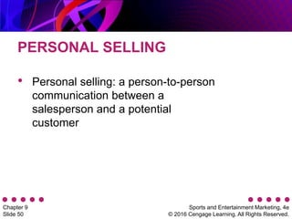 Sports and Entertainment Marketing, 4e
© 2016 Cengage Learning. All Rights Reserved.
Chapter 9
Slide 50
PERSONAL SELLING
• Personal selling: a person-to-person
communication between a
salesperson and a potential
customer
 