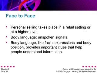 Sports and Entertainment Marketing, 4e
© 2016 Cengage Learning. All Rights Reserved.
Chapter 9
Slide 51
• Personal selling takes place in a retail setting or
at a higher level.
• Body language: unspoken signals
• Body language, like facial expressions and body
position, provides important clues that help
people understand information.
Face to Face
 