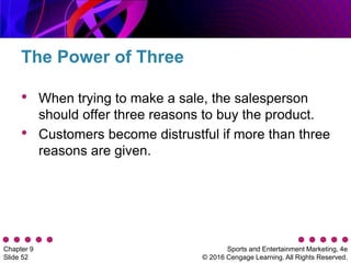 Sports and Entertainment Marketing, 4e
© 2016 Cengage Learning. All Rights Reserved.
Chapter 9
Slide 52
• When trying to make a sale, the salesperson
should offer three reasons to buy the product.
• Customers become distrustful if more than three
reasons are given.
The Power of Three
 