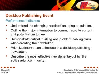 Sports and Entertainment Marketing, 4e
© 2016 Cengage Learning. All Rights Reserved.
Chapter 9
Slide 54
Performance Indicators
Desktop Publishing Event
• Understand the changing needs of an aging population.
• Outline the major information to communicate to current
and potential customers.
• Demonstrate critical thinking and problem-solving skills
when creating the newsletter.
• Prioritize information to include in a desktop publishing
newsletter.
• Describe the most effective newsletter layout for the
active adult community.
 