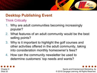 Sports and Entertainment Marketing, 4e
© 2016 Cengage Learning. All Rights Reserved.
Chapter 9
Slide 55
Think Critically
Desktop Publishing Event
1. Why are adult communities becoming increasingly
popular?
2. What features of an adult community would be the best
selling points?
3. Why is it important to highlight the golf courses and
other activities offered in the adult community, taking
into consideration monthly homeowner’s fees?
4. How can the community newsletter be used to
determine customers’ top needs and wants?
 