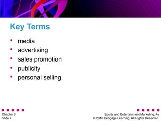 Sports and Entertainment Marketing, 4e
© 2016 Cengage Learning. All Rights Reserved.
Chapter 9
Slide 7
Key Terms
• media
• advertising
• sales promotion
• publicity
• personal selling
 