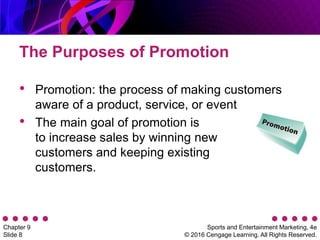 Sports and Entertainment Marketing, 4e
© 2016 Cengage Learning. All Rights Reserved.
Chapter 9
Slide 8
The Purposes of Promotion
• Promotion: the process of making customers
aware of a product, service, or event
• The main goal of promotion is
to increase sales by winning new
customers and keeping existing
customers.
 