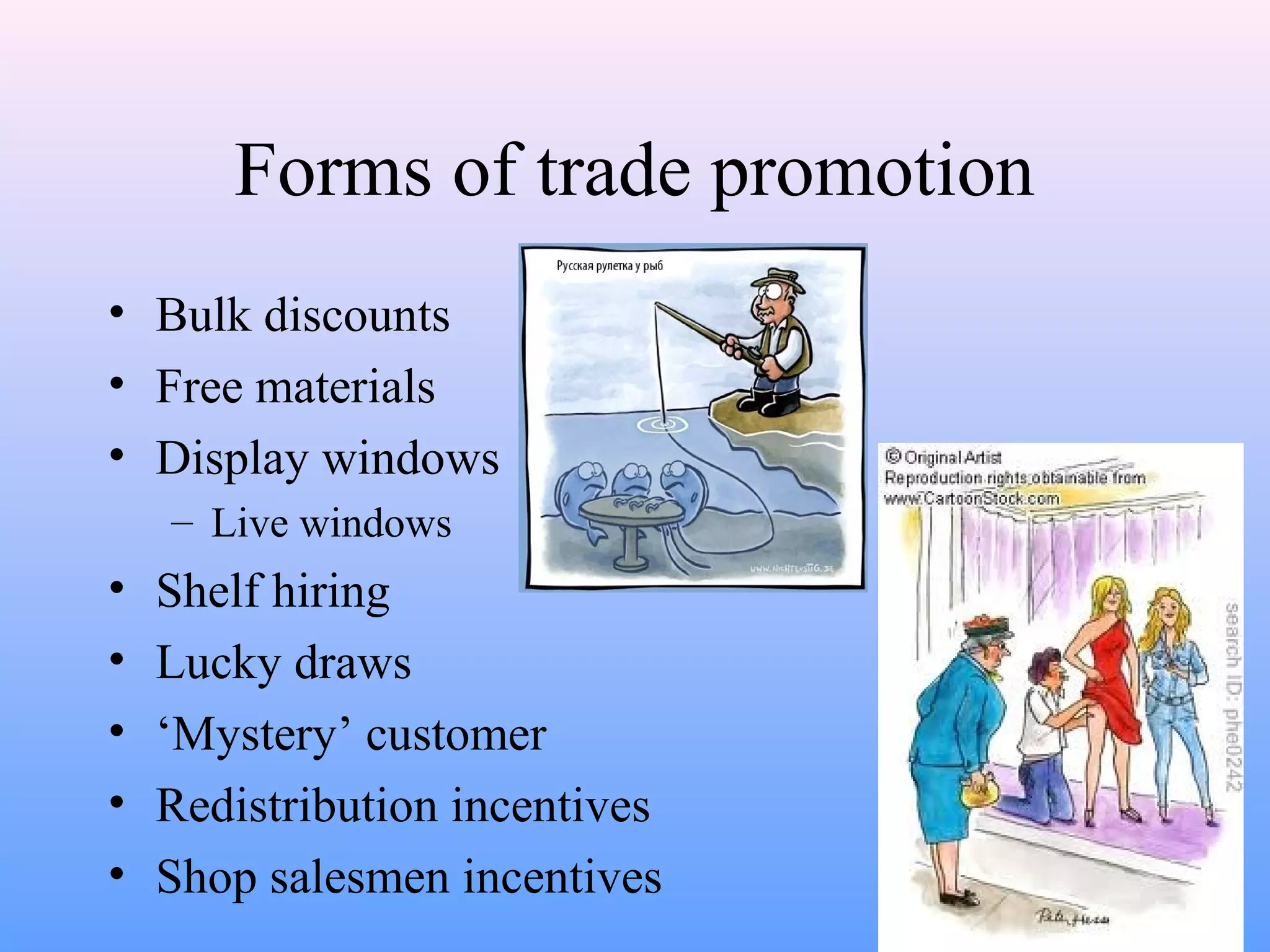Forms of trade promotion
• Bulk discounts
• Free materials
• Display windows
– Live windows
• Shelf hiring
• Lucky draws
• ‘Mystery’ customer
• Redistribution incentives
• Shop salesmen incentives
 