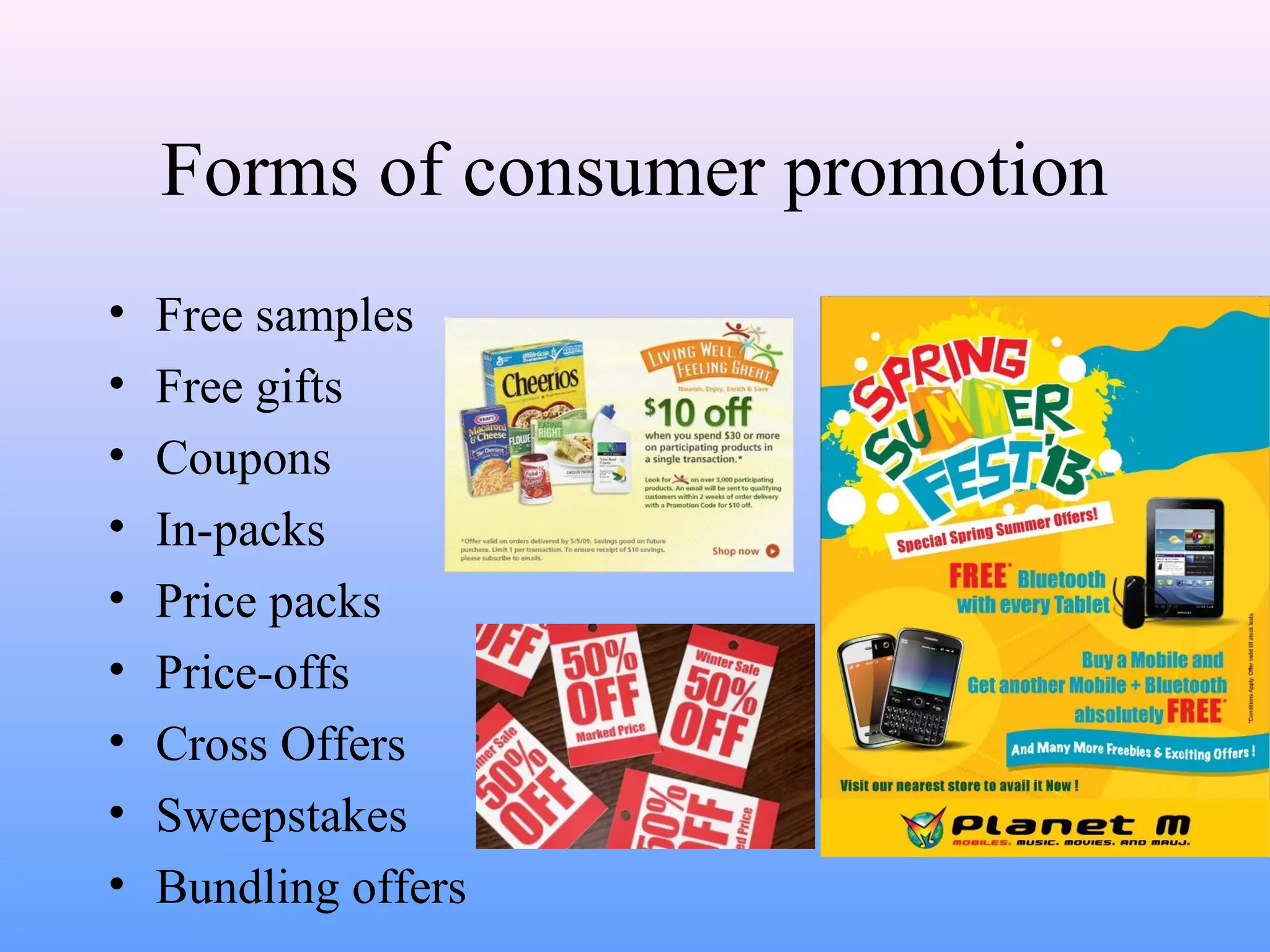 Forms of consumer promotion
• Free samples
• Free gifts
• Coupons
• In-packs
• Price packs
• Price-offs
• Cross Offers
• Sweepstakes
• Bundling offers
 