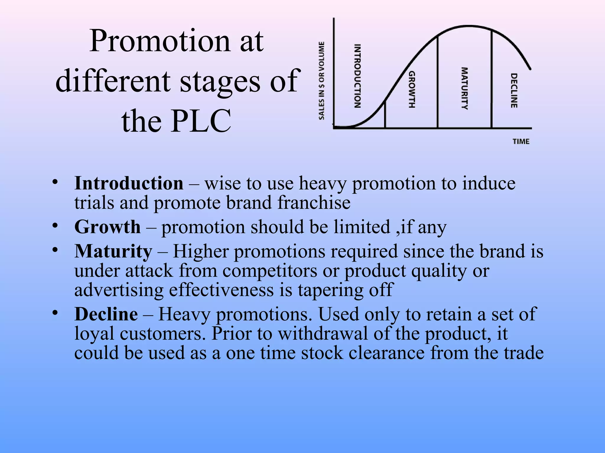 Promotion at
different stages of
the PLC
• Introduction – wise to use heavy promotion to induce
trials and promote brand franchise
• Growth – promotion should be limited ,if any
• Maturity – Higher promotions required since the brand is
under attack from competitors or product quality or
advertising effectiveness is tapering off
• Decline – Heavy promotions. Used only to retain a set of
loyal customers. Prior to withdrawal of the product, it
could be used as a one time stock clearance from the trade
 