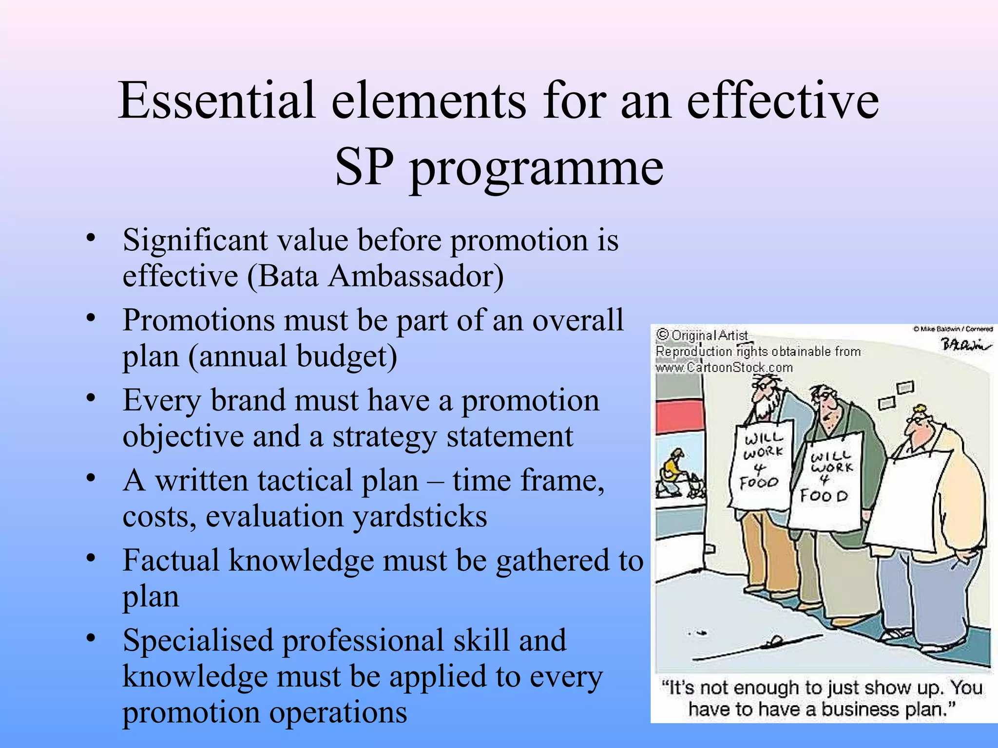 Essential elements for an effective
SP programme
• Significant value before promotion is
effective (Bata Ambassador)
• Promotions must be part of an overall
plan (annual budget)
• Every brand must have a promotion
objective and a strategy statement
• A written tactical plan – time frame,
costs, evaluation yardsticks
• Factual knowledge must be gathered to
plan
• Specialised professional skill and
knowledge must be applied to every
promotion operations
 