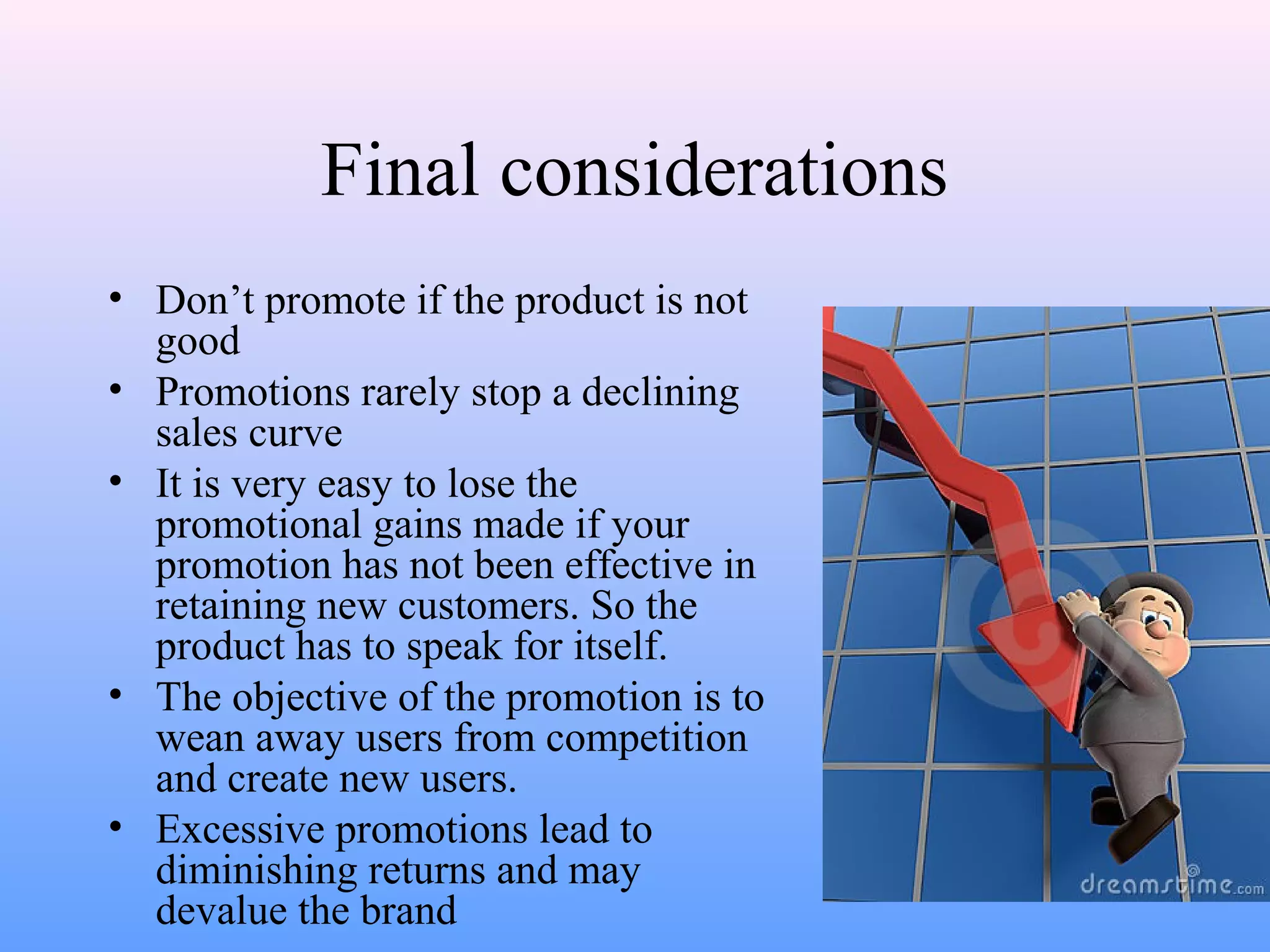 Final considerations
• Don’t promote if the product is not
good
• Promotions rarely stop a declining
sales curve
• It is very easy to lose the
promotional gains made if your
promotion has not been effective in
retaining new customers. So the
product has to speak for itself.
• The objective of the promotion is to
wean away users from competition
and create new users.
• Excessive promotions lead to
diminishing returns and may
devalue the brand
 