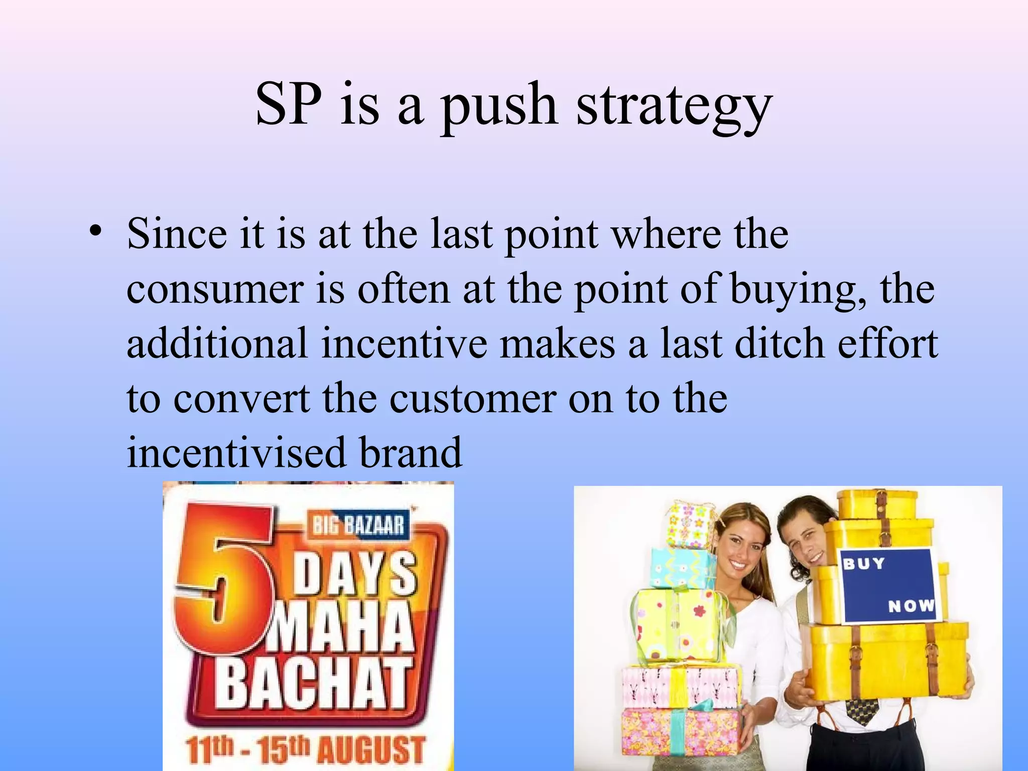 SP is a push strategy
• Since it is at the last point where the
consumer is often at the point of buying, the
additional incentive makes a last ditch effort
to convert the customer on to the
incentivised brand
 