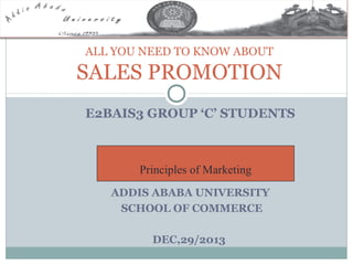 ALL YOU NEED TO KNOW ABOUT

SALES PROMOTION
E2BAIS3 GROUP ‘C’ STUDENTS

Principles of Marketing
ADDIS ABABA UNIVERSITY
SCHOOL OF COMMERCE
DEC,29/2013

 