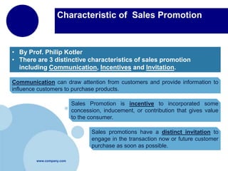 Characteristic of Sales Promotion

• By Prof. Philip Kotler
• There are 3 distinctive characteristics of sales promotion
including Communication, Incentives and Invitation.
Communication can draw attention from customers and provide information to
influence customers to purchase products.
Sales Promotion is incentive to incorporated some
concession, inducement, or contribution that gives value
to the consumer.
Sales promotions have a distinct invitation to
engage in the transaction now or future customer
purchase as soon as possible.
www.company.com

 