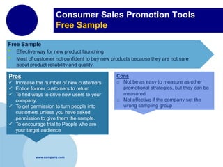 Consumer Sales Promotion Tools
Free Sample
Free Sample

•
•

Effective way for new product launching
Most of customer not confident to buy new products because they are not sure
about product reliability and quality.

Pros
 Increase the number of new customers
 Entice former customers to return
 To find ways to drive new users to your
company:
 To get permission to turn people into
customers unless you have asked
permission to give them the sample.
 To encourage trial to People who are
your target audience

www.company.com

Cons
o Not be as easy to measure as other
promotional strategies, but they can be
measured
o Not effective if the company set the
wrong sampling group

 