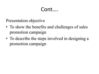 Cont….
Presentation objective
• To show the benefits and challenges of sales
  promotion campaign
• To describe the steps involved in designing a
  promotion campaign
 