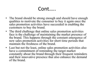 Cont…..
• The brand should be strong enough and should have enough
  qualities to motivate the consumer to buy it again once the
  sales promotion activities have succeeded in enabling the
  customers to buy the brand.
• The third challenge that online sales promotion activities
  face is the challenge of maintaining the market presence of
  the brand. This happens through the constant emergence of
  new sales promotion activities for short time periods that
  maintain the freshness of the brand.
• Last but not the least, online sales promotion activities also
  have a commitment of reminding the target market
  constantly about the brand through their frequent reminders
  and their innovative presence that also enhance the demand
  of the brand.
 