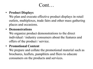 Cont…
• Product Displays
  We plan and execute effective product displays in retail
  outlets, multiplexes, trade fairs and other mass gathering
  places and occasions.
• Demonstrations
  We organize product demonstrations to the direct
  individual / industry consumers about the features and
  offers of the product / service.
• Promotional Content
  We prepare and collate the promotional material such as
  brochures, leaflets, pamphlets and fliers to educate
  consumers on the products and services.
 