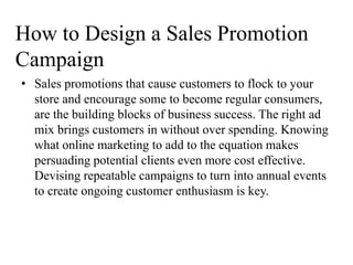 How to Design a Sales Promotion
Campaign
• Sales promotions that cause customers to flock to your
  store and encourage some to become regular consumers,
  are the building blocks of business success. The right ad
  mix brings customers in without over spending. Knowing
  what online marketing to add to the equation makes
  persuading potential clients even more cost effective.
  Devising repeatable campaigns to turn into annual events
  to create ongoing customer enthusiasm is key.
 