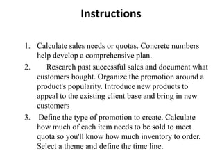 Instructions

1. Calculate sales needs or quotas. Concrete numbers
   help develop a comprehensive plan.
2.    Research past successful sales and document what
   customers bought. Organize the promotion around a
   product's popularity. Introduce new products to
   appeal to the existing client base and bring in new
   customers
3. Define the type of promotion to create. Calculate
   how much of each item needs to be sold to meet
   quota so you'll know how much inventory to order.
   Select a theme and define the time line.
 