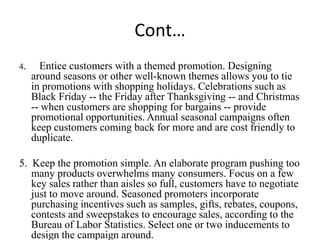 Cont…
4.     Entice customers with a themed promotion. Designing
     around seasons or other well-known themes allows you to tie
     in promotions with shopping holidays. Celebrations such as
     Black Friday -- the Friday after Thanksgiving -- and Christmas
     -- when customers are shopping for bargains -- provide
     promotional opportunities. Annual seasonal campaigns often
     keep customers coming back for more and are cost friendly to
     duplicate.

5. Keep the promotion simple. An elaborate program pushing too
   many products overwhelms many consumers. Focus on a few
   key sales rather than aisles so full, customers have to negotiate
   just to move around. Seasoned promoters incorporate
   purchasing incentives such as samples, gifts, rebates, coupons,
   contests and sweepstakes to encourage sales, according to the
   Bureau of Labor Statistics. Select one or two inducements to
   design the campaign around.
 
