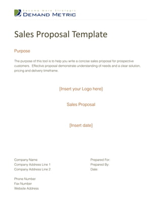 Sales Proposal Template
Purpose

The purpose of this tool is to help you write a concise sales proposal for prospective
customers. Effective proposal demonstrate understanding of needs and a clear solution,
pricing and delivery timeframe.




                              [Insert your Logo here]


                                   Sales Proposal



                                     [Insert date]




Company Name                                       Prepared For:
Company Address Line 1                             Prepared By:
Company Address Line 2                             Date:


Phone Number
Fax Number
Website Address
 