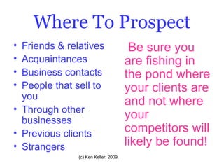 Where To Prospect Friends & relatives Acquaintances Business contacts People that sell to you Through other businesses Previous clients Strangers Be sure you are fishing in the pond where your clients are and not where your competitors will likely be found! 