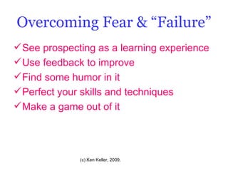 Overcoming Fear & “Failure” See prospecting as a learning experience Use feedback to improve Find some humor in it  Perfect your skills and techniques Make a game out of it 