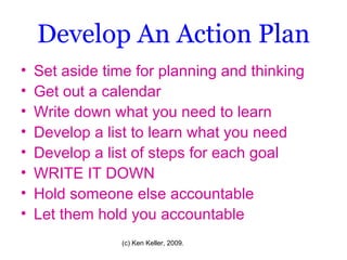 Develop An Action Plan Set aside time for planning and thinking Get out a calendar Write down what you need to learn Develop a list to learn what you need Develop a list of steps for each goal WRITE IT DOWN Hold someone else accountable Let them hold you accountable 