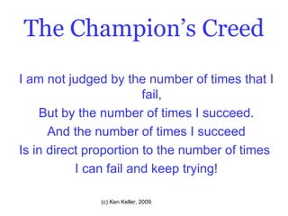 The Champion’s Creed I am not judged by the number of times that I fail, But by the number of times I succeed. And the number of times I succeed Is in direct proportion to the number of times  I can fail and keep trying! 