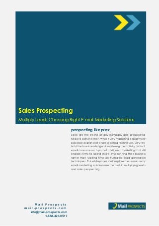 prospecting like pros:
Sales Prospecting
Multiply Leads Choosing Right E-mail Marketing Solutions
M a i l P r o s p e c t s
m a i l - p r o s p e c t s . c o m
info@mail-prospects.com
1-888-420-0517
Sales are the lifeline of any company and prospecting
helps to achieve that. While every marketing department
possesses a grand list of prospecting techniques, very few
hold the true knowledge of mastering the activity. In fact,
emails are one such part of traditional marketing that still
enables firms to spend more time running their business
rather than wasting time on frustrating lead generation
techniques. This whitepaper shall explore the reasons why
email-marketing solutions are the best in multiplying leads
and sales prospecting.
 