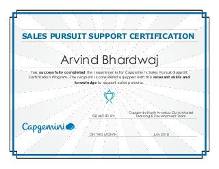 SALES PURSUIT SUPPORT CERTIFICATION
Arvind Bhardwaj
has successfully completed the requirements for Capgemini’s Sales Pursuit Support
Certification Program. The recipient is considered equipped with the relevant skills and
knowledge to support sales pursuits.
GRANTED BY:
Capgemini North America Go-to-Market
Learning & Development Team
ON THIS MONTH: July 2018
 