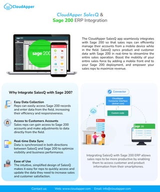 CloudApper SalesQ &
Sage 200 ERP Integration
Integrating SalesQ with Sage 200 ERP allows
sales reps to be more productive by enabling
them to access customer and product
information from their smartphones.
The CloudApper SalesQ app seamlessly integrates
with Sage 200 so that sales reps can efﬁciently
manage their accounts from a mobile device while
in the ﬁeld. SalesQ syncs product and customer
data with Sage 200 in real-time to streamline the
entire sales operation. Boost the mobility of your
entire sales force by adding a mobile front end to
your Sage 200 deployment, and empower your
sales reps to maximize revenue.
Why Integrate SalesQ with Sage 200?
Easy Data Collection
Reps can easily access Sage 200 records
and enter data from the ﬁeld, increasing
their efﬁciency and responsiveness.
Access to Customers Accounts
Sales reps can gain access to Sage 200
accounts and make adjustments to data
directly from the ﬁeld.
Real-time Data Sync
Data is synchronized in both directions
between SalesQ and Sage 200 to optimize
visibility and business performance.
Ease of Use
The intuitive, simpliﬁed design of SalesQ
makes it easy for reps to quickly access and
update the data they need to increase sales
and customer satisfaction.
Contact us: Web: www.cloudapper.com Email: info@cloudapper.com
 
