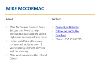 MIKE MCCORMAC
About                                 Contact

• Mike McCormac founded Sales         •   Connect on LinkedIn
  Success and More to help            •   Follow me on Twitter
  professional sales people selling   •   Email me
  high value services achieve more
                                      •   Phone +357 99 860725
• He has an MBA and his sales
  background includes over 15
  years success selling IT services
  and outsourcing
• Mike works mainly in the UK and
  Cyprus
 