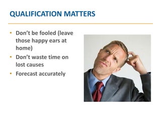 QUALIFICATION MATTERS

• Don’t be fooled (leave
  those happy ears at
  home)
• Don’t waste time on
  lost causes
• Forecast accurately
 