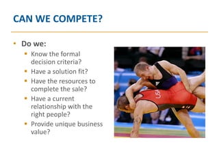 CAN WE COMPETE?

• Do we:
   Know the formal
    decision criteria?
   Have a solution fit?
   Have the resources to
    complete the sale?
   Have a current
    relationship with the
    right people?
   Provide unique business
    value?
 