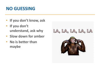 NO GUESSING

• If you don’t know, ask
• If you don’t
  understand, ask why
• Slow down for amber
• No is better than
  maybe
 