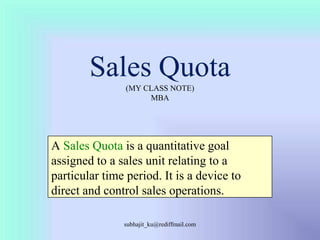 Sales Quota(MY CLASS NOTE)MBA A Sales Quota is a quantitative goal assigned to a sales unit relating to a particular time period. It is a device to direct and control sales operations. subhajit_ku@rediffmail.com 