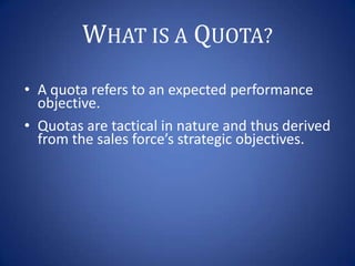 WHAT IS A QUOTA?
• A quota refers to an expected performance
objective.
• Quotas are tactical in nature and thus derived
f...