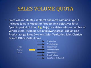 SALES VOLUME QUOTA
• Sales Volume Quotas is oldest and most common type ,it
includes Sales in Rupees or Product Unit objec...