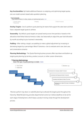 www.bispsolutions.com www.alacontec.com
Key functionalities: By Enable additional features i.e analyzing, and optimizing target quotas,
one can model scenario based sales quotation planning.
Overlay Targets—Use to perform quota planning for teams that support the sales team and that
have a separate target quota to achieve.
Seasonality—By default, quota targets are spread evenly across time periods or based on the
allocations that follow historical trends or data. Use Seasonality to adjust the year total allocation
by month according to your business's seasonality.
Padding—After setting a target, use padding to make a global adjustment by increasing or
decreasing targets by a percentage. What If Scenarios—Use to evaluate worst case, best case,
and conservative scenarios
Planning Methodology : The Quota Planning business process offers top-down and bottom up
target quota planning by territory, product, account, or other custom dimensions.
Planners perform top-down or waterfall planning to allocate the target quota throughout the
hierarchy. Waterfall planning provides departmental control as It allows deadlines to be set for
each stage of development, which keeps a product moving nicely through the development
process.
 
