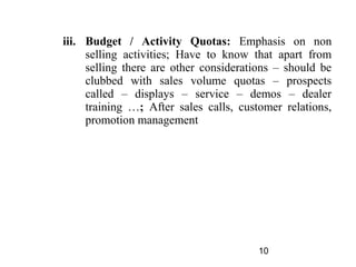 iii. Budget / Activity Quotas: Emphasis on non
     selling activities; Have to know that apart from
     selling there are other considerations – should be
     clubbed with sales volume quotas – prospects
     called – displays – service – demos – dealer
     training …; After sales calls, customer relations,
     promotion management




                                        10
 