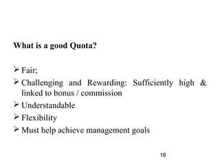 What is a good Quota?

 Fair;
 Challenging and Rewarding: Sufficiently high &
  linked to bonus / commission
 Understandable
 Flexibility
 Must help achieve management goals

                                    18
 