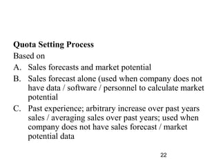 Quota Setting Process
Based on
A. Sales forecasts and market potential
B. Sales forecast alone (used when company does not
   have data / software / personnel to calculate market
   potential
C. Past experience; arbitrary increase over past years
   sales / averaging sales over past years; used when
   company does not have sales forecast / market
   potential data

                                          22
 