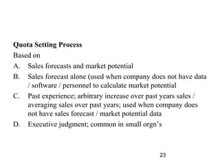 Quota Setting Process
Based on
A. Sales forecasts and market potential
B. Sales forecast alone (used when company does not have data
    / software / personnel to calculate market potential
C. Past experience; arbitrary increase over past years sales /
    averaging sales over past years; used when company does
    not have sales forecast / market potential data
D. Executive judgment; common in small orgn’s



                                               23
 