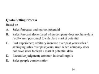 Quota Setting Process
Based on
A. Sales forecasts and market potential
B. Sales forecast alone (used when company does not have data
    / software / personnel to calculate market potential
C. Past experience; arbitrary increase over past years sales /
    averaging sales over past years; used when company does
    not have sales forecast / market potential data
D. Executive judgment; common in small orgn’s
E. Sales people compensation

                                               24
 